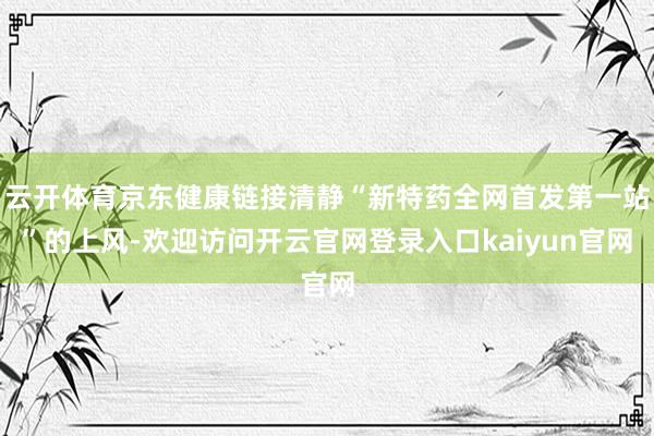 云开体育京东健康链接清静“新特药全网首发第一站”的上风-欢迎访问开云官网登录入口kaiyun官网