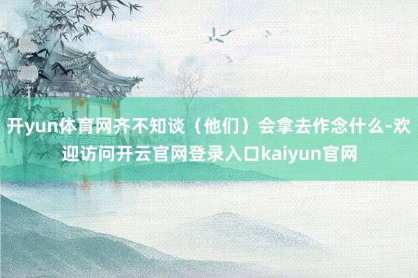 开yun体育网齐不知谈（他们）会拿去作念什么-欢迎访问开云官网登录入口kaiyun官网
