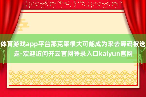 体育游戏app平台那克莱很大可能成为来去筹码被送走-欢迎访问开云官网登录入口kaiyun官网