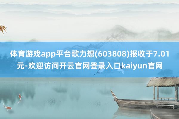 体育游戏app平台歌力想(603808)报收于7.01元-欢迎访问开云官网登录入口kaiyun官网