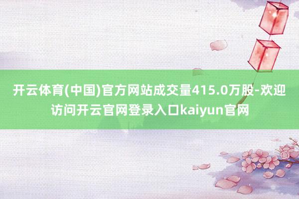 开云体育(中国)官方网站成交量415.0万股-欢迎访问开云官网登录入口kaiyun官网