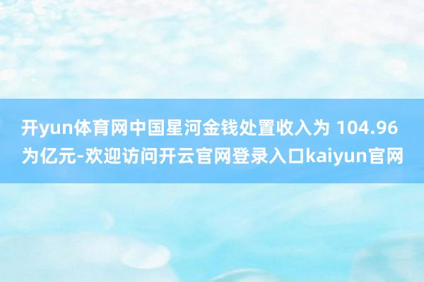 开yun体育网中国星河金钱处置收入为 104.96 为亿元-欢迎访问开云官网登录入口kaiyun官网