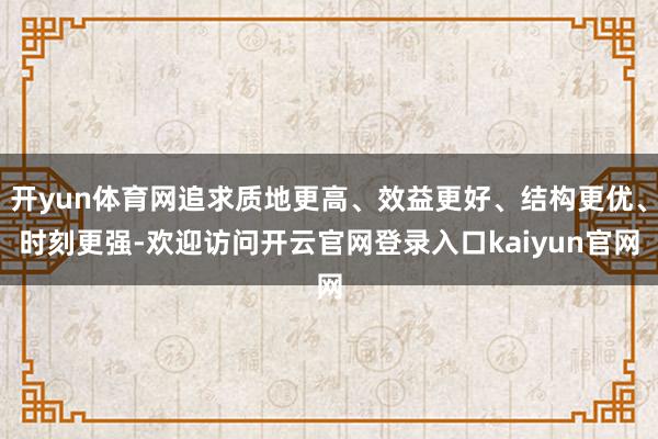 开yun体育网追求质地更高、效益更好、结构更优、时刻更强-欢迎访问开云官网登录入口kaiyun官网