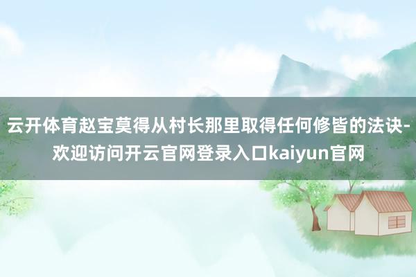 云开体育赵宝莫得从村长那里取得任何修皆的法诀-欢迎访问开云官网登录入口kaiyun官网