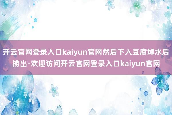开云官网登录入口kaiyun官网然后下入豆腐焯水后捞出-欢迎访问开云官网登录入口kaiyun官网
