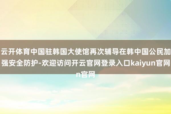 云开体育中国驻韩国大使馆再次辅导在韩中国公民加强安全防护-欢迎访问开云官网登录入口kaiyun官网