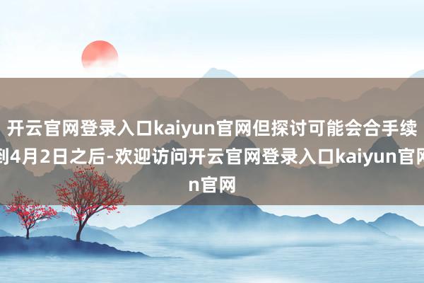 开云官网登录入口kaiyun官网但探讨可能会合手续到4月2日之后-欢迎访问开云官网登录入口kaiyun官网