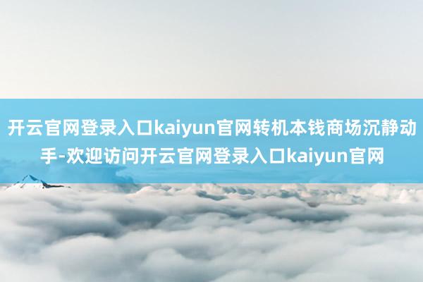 开云官网登录入口kaiyun官网转机本钱商场沉静动手-欢迎访问开云官网登录入口kaiyun官网