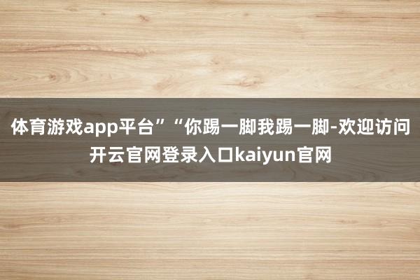 体育游戏app平台”“你踢一脚我踢一脚-欢迎访问开云官网登录入口kaiyun官网
