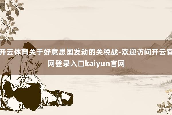 开云体育关于好意思国发动的关税战-欢迎访问开云官网登录入口kaiyun官网