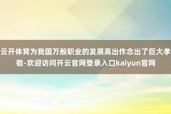 云开体育为我国万般职业的发展高出作念出了巨大孝敬-欢迎访问开云官网登录入口kaiyun官网