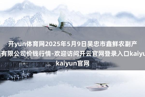 开yun体育网2025年5月9日吴忠市鑫鲜农副产物市集有限公司价钱行情-欢迎访问开云官网登录入口kaiyun官网