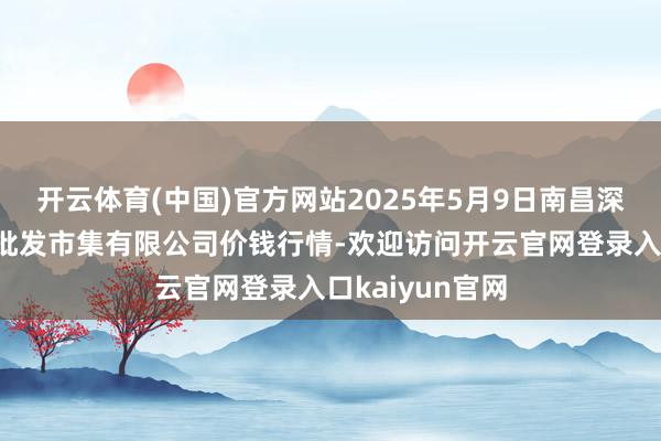 开云体育(中国)官方网站2025年5月9日南昌深圳农产物中心批发市集有限公司价钱行情-欢迎访问开云官网登录入口kaiyun官网