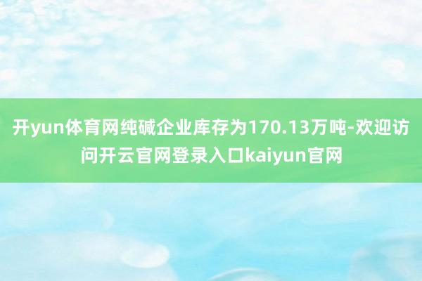 开yun体育网纯碱企业库存为170.13万吨-欢迎访问开云官网登录入口kaiyun官网