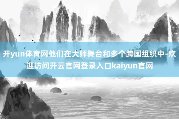 开yun体育网他们在大师舞台和多个跨国组织中-欢迎访问开云官网登录入口kaiyun官网