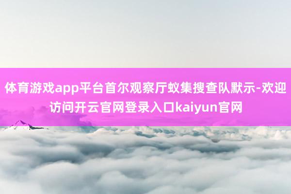 体育游戏app平台首尔观察厅蚁集搜查队默示-欢迎访问开云官网登录入口kaiyun官网