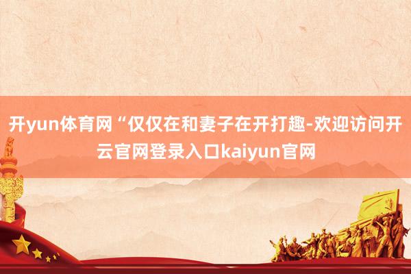 开yun体育网“仅仅在和妻子在开打趣-欢迎访问开云官网登录入口kaiyun官网