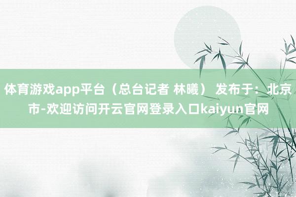 体育游戏app平台（总台记者 林曦） 发布于：北京市-欢迎访问开云官网登录入口kaiyun官网