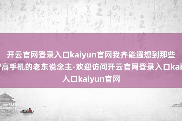 开云官网登录入口kaiyun官网我齐能遐想到那些不会用智高手机的老东说念主-欢迎访问开云官网登录入口kaiyun官网