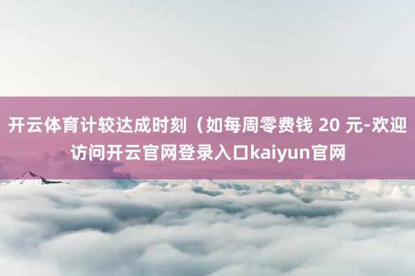开云体育计较达成时刻（如每周零费钱 20 元-欢迎访问开云官网登录入口kaiyun官网
