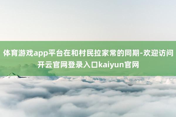 体育游戏app平台在和村民拉家常的同期-欢迎访问开云官网登录入口kaiyun官网