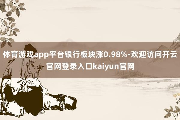 体育游戏app平台银行板块涨0.98%-欢迎访问开云官网登录入口kaiyun官网