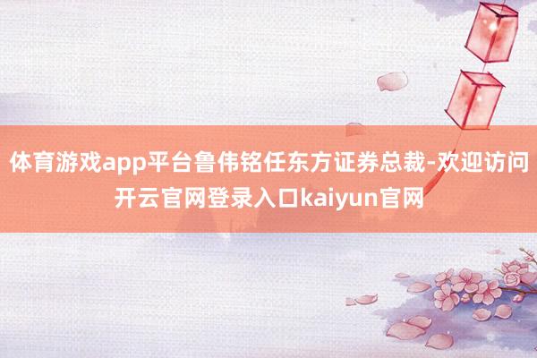 体育游戏app平台鲁伟铭任东方证券总裁-欢迎访问开云官网登录入口kaiyun官网