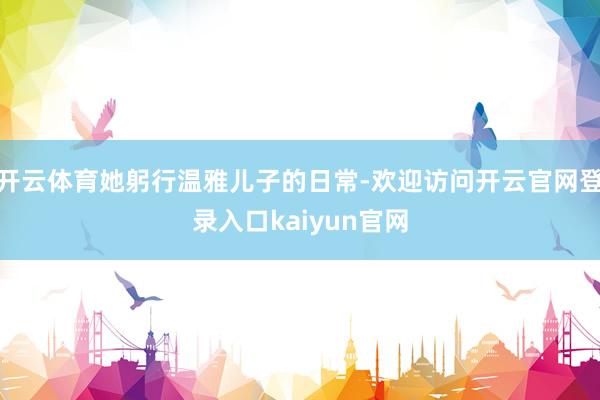 开云体育她躬行温雅儿子的日常-欢迎访问开云官网登录入口kaiyun官网