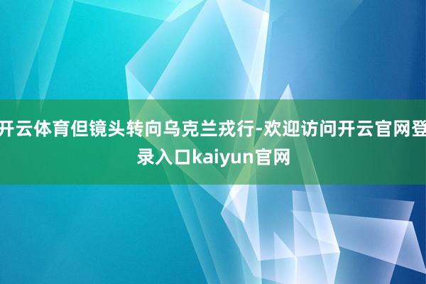 开云体育但镜头转向乌克兰戎行-欢迎访问开云官网登录入口kaiyun官网