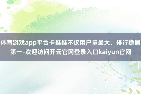 体育游戏app平台卡推推不仅用户量最大、排行稳居第一-欢迎访问开云官网登录入口kaiyun官网