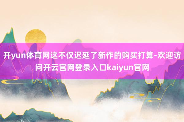 开yun体育网这不仅迟延了新作的购买打算-欢迎访问开云官网登录入口kaiyun官网