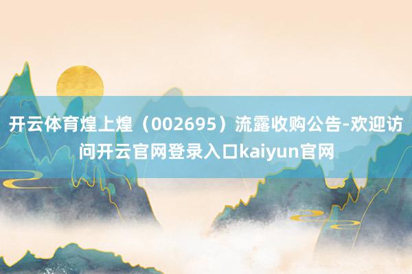 开云体育煌上煌（002695）流露收购公告-欢迎访问开云官网登录入口kaiyun官网