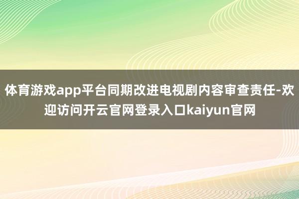 体育游戏app平台同期改进电视剧内容审查责任-欢迎访问开云官网登录入口kaiyun官网