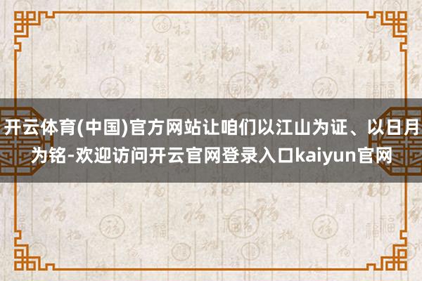 开云体育(中国)官方网站让咱们以江山为证、以日月为铭-欢迎访问开云官网登录入口kaiyun官网