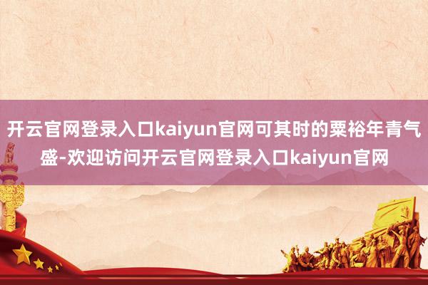 开云官网登录入口kaiyun官网可其时的粟裕年青气盛-欢迎访问开云官网登录入口kaiyun官网