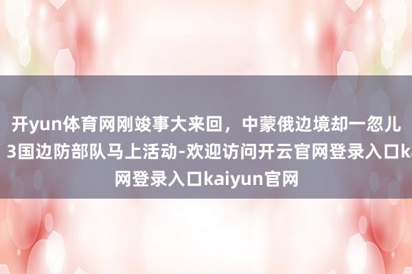 开yun体育网刚竣事大来回，中蒙俄边境却一忽儿传来枪声，3国边防部队马上活动-欢迎访问开云官网登录入口kaiyun官网