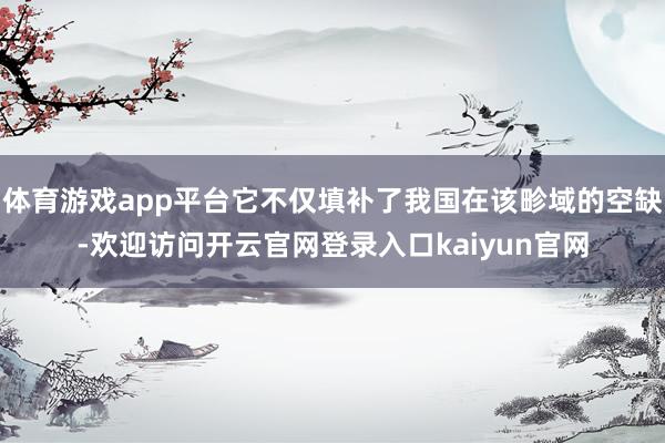 体育游戏app平台它不仅填补了我国在该畛域的空缺-欢迎访问开云官网登录入口kaiyun官网