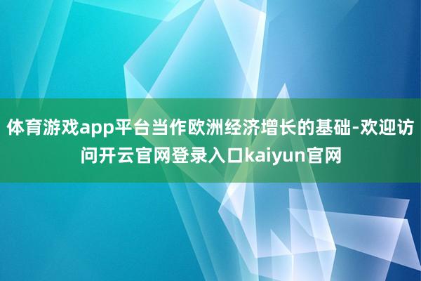 体育游戏app平台当作欧洲经济增长的基础-欢迎访问开云官网登录入口kaiyun官网