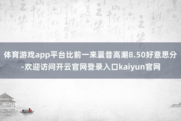 体育游戏app平台比前一来曩昔高潮8.50好意思分-欢迎访问开云官网登录入口kaiyun官网