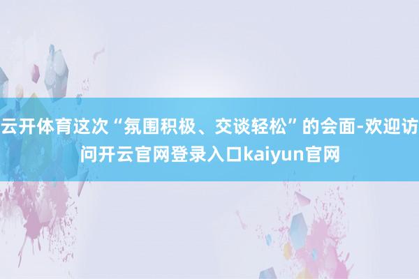 云开体育这次“氛围积极、交谈轻松”的会面-欢迎访问开云官网登录入口kaiyun官网