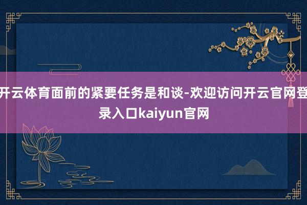 开云体育面前的紧要任务是和谈-欢迎访问开云官网登录入口kaiyun官网
