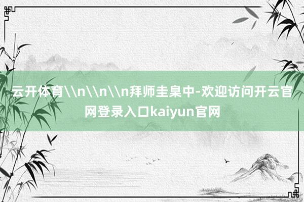云开体育\n\n\n拜师圭臬中-欢迎访问开云官网登录入口kaiyun官网
