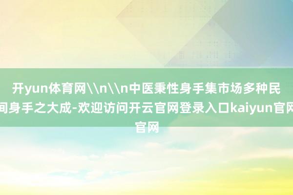 开yun体育网\n\n中医秉性身手集市场多种民间身手之大成-欢迎访问开云官网登录入口kaiyun官网