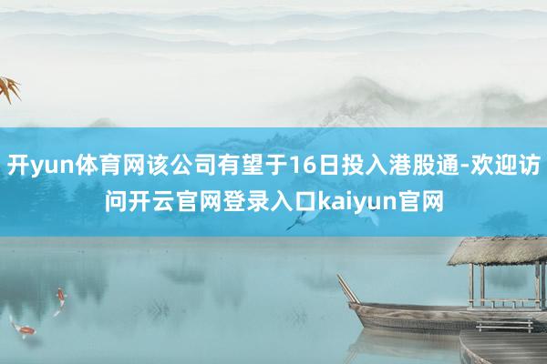 开yun体育网该公司有望于16日投入港股通-欢迎访问开云官网登录入口kaiyun官网