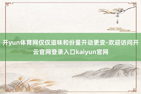 开yun体育网仅仅滋味和份量开动更变-欢迎访问开云官网登录入口kaiyun官网