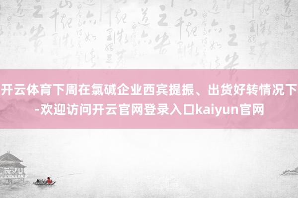开云体育下周在氯碱企业西宾提振、出货好转情况下-欢迎访问开云官网登录入口kaiyun官网