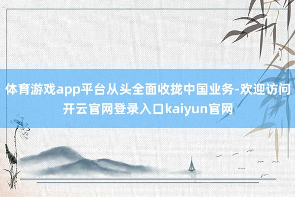 体育游戏app平台从头全面收拢中国业务-欢迎访问开云官网登录入口kaiyun官网