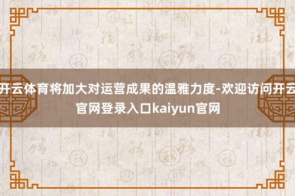 开云体育将加大对运营成果的温雅力度-欢迎访问开云官网登录入口kaiyun官网