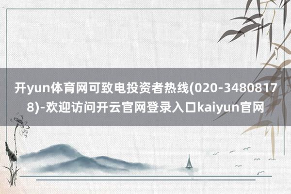 开yun体育网可致电投资者热线(020-34808178)-欢迎访问开云官网登录入口kaiyun官网