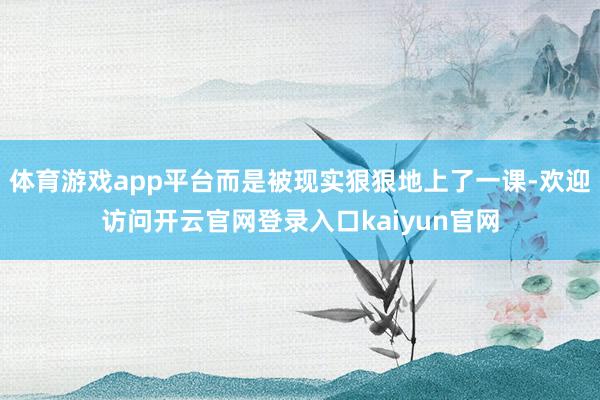 体育游戏app平台而是被现实狠狠地上了一课-欢迎访问开云官网登录入口kaiyun官网
